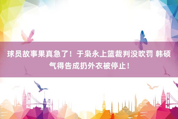 球员故事果真急了！于枭永上篮裁判没吹罚 韩硕气得告成扔外衣被停止！