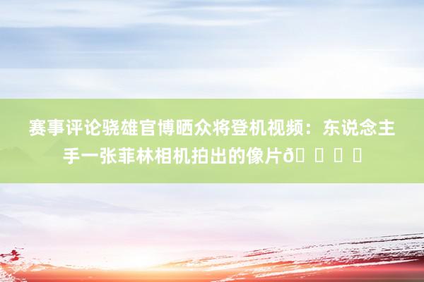 赛事评论骁雄官博晒众将登机视频：东说念主手一张菲林相机拍出的像片🎞️