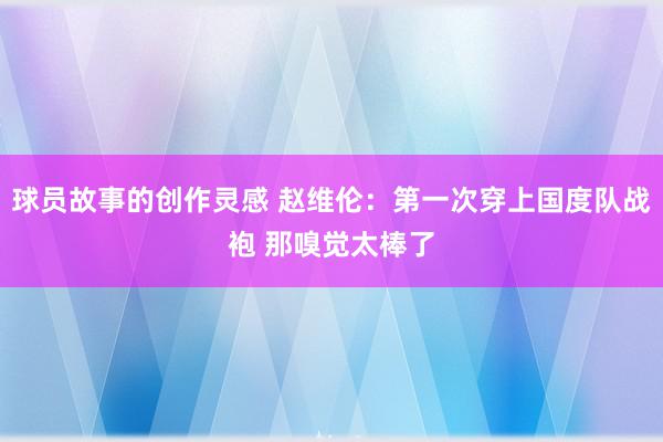 球员故事的创作灵感 赵维伦：第一次穿上国度队战袍 那嗅觉太棒了