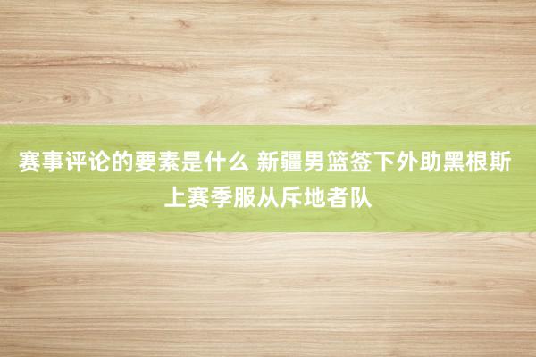 赛事评论的要素是什么 新疆男篮签下外助黑根斯 上赛季服从斥地者队