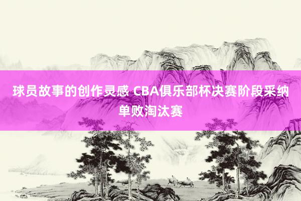 球员故事的创作灵感 CBA俱乐部杯决赛阶段采纳单败淘汰赛