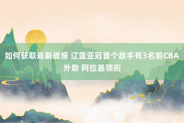 如何获取最新战报 辽篮亚冠首个敌手有3名前CBA外助 阿拉基领衔