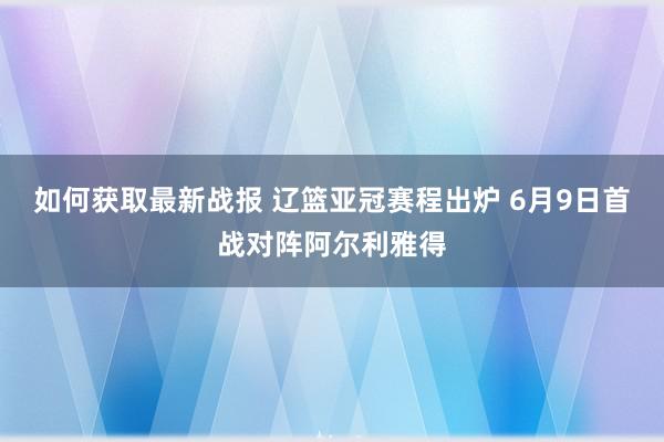 如何获取最新战报 辽篮亚冠赛程出炉 6月9日首战对阵阿尔利雅得