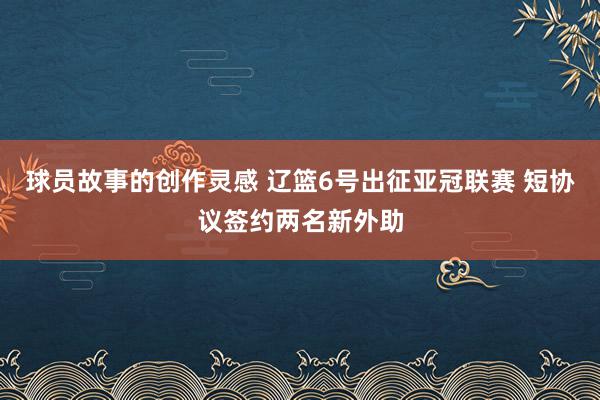 球员故事的创作灵感 辽篮6号出征亚冠联赛 短协议签约两名新外助