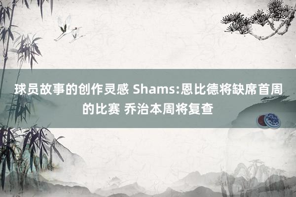 球员故事的创作灵感 Shams:恩比德将缺席首周的比赛 乔治本周将复查