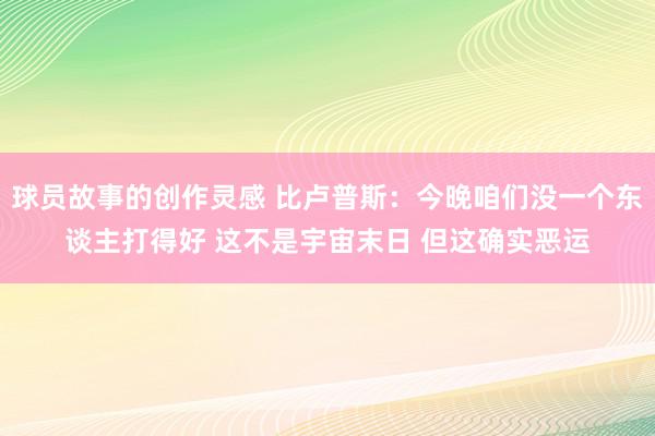 球员故事的创作灵感 比卢普斯：今晚咱们没一个东谈主打得好 这不是宇宙末日 但这确实恶运