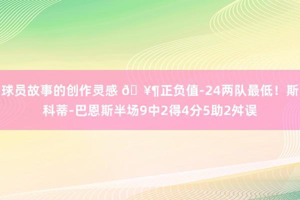 球员故事的创作灵感 🥶正负值-24两队最低！斯科蒂-巴恩斯半场9中2得4分5助2舛误