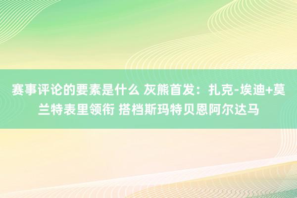 赛事评论的要素是什么 灰熊首发：扎克-埃迪+莫兰特表里领衔 搭档斯玛特贝恩阿尔达马