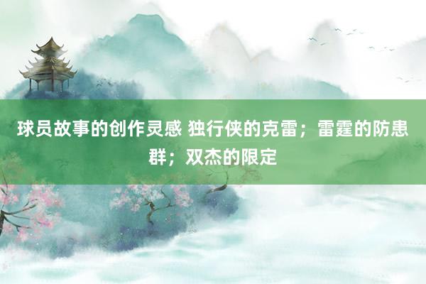 球员故事的创作灵感 独行侠的克雷；雷霆的防患群；双杰的限定