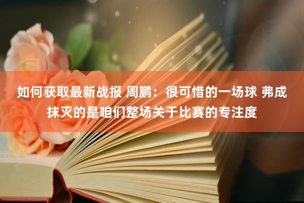 如何获取最新战报 周鹏：很可惜的一场球 弗成抹灭的是咱们整场关于比赛的专注度