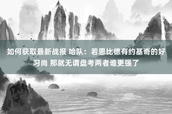 如何获取最新战报 哈队：若恩比德有约基奇的好习尚 那就无谓盘考两者谁更强了