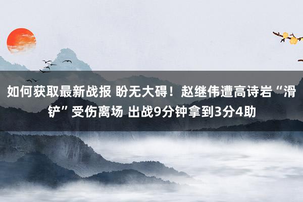 如何获取最新战报 盼无大碍！赵继伟遭高诗岩“滑铲”受伤离场 出战9分钟拿到3分4助