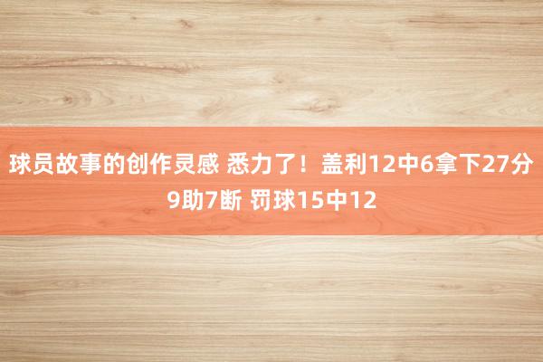 球员故事的创作灵感 悉力了！盖利12中6拿下27分9助7断 罚球15中12