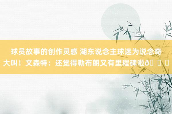 球员故事的创作灵感 湖东说念主球迷为说念奇大叫！文森特：还觉得勒布朗又有里程碑啦😂