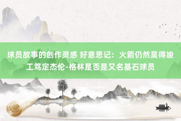 球员故事的创作灵感 好意思记：火箭仍然莫得竣工笃定杰伦-格林是否是又名基石球员