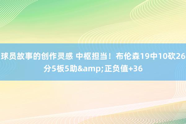 球员故事的创作灵感 中枢担当！布伦森19中10砍26分5板5助&正负值+36