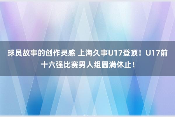 球员故事的创作灵感 上海久事U17登顶！U17前十六强比赛男人组圆满休止！