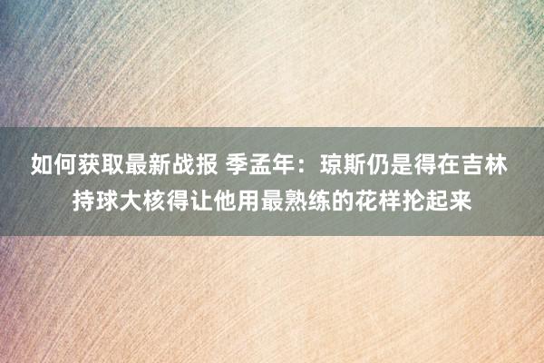 如何获取最新战报 季孟年：琼斯仍是得在吉林 持球大核得让他用最熟练的花样抡起来