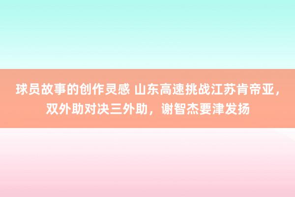 球员故事的创作灵感 山东高速挑战江苏肯帝亚，双外助对决三外助，谢智杰要津发扬