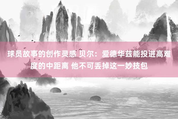 球员故事的创作灵感 贝尔：爱德华兹能投进高难度的中距离 他不可丢掉这一妙技包