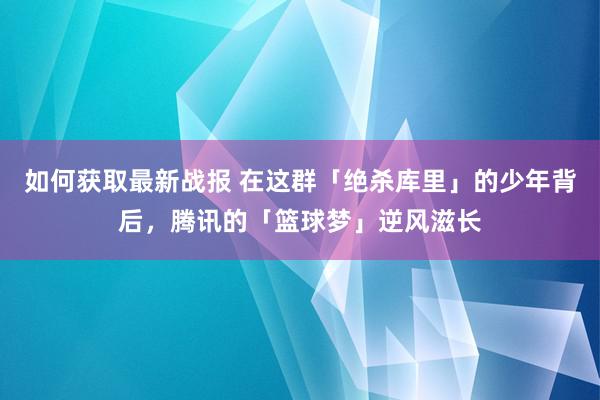 如何获取最新战报 在这群「绝杀库里」的少年背后，腾讯的「篮球梦」逆风滋长