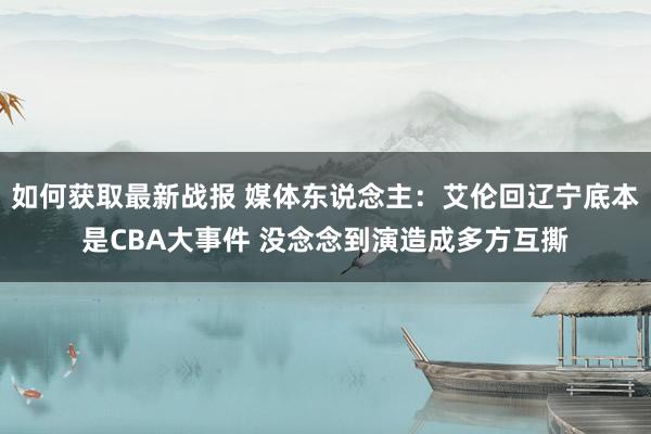 如何获取最新战报 媒体东说念主：艾伦回辽宁底本是CBA大事件 没念念到演造成多方互撕