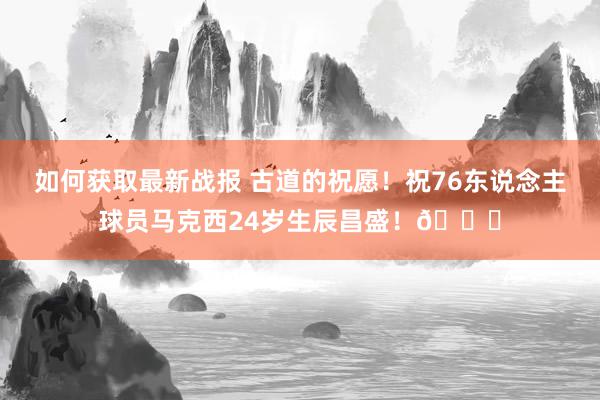 如何获取最新战报 古道的祝愿！祝76东说念主球员马克西24岁生辰昌盛！🎂