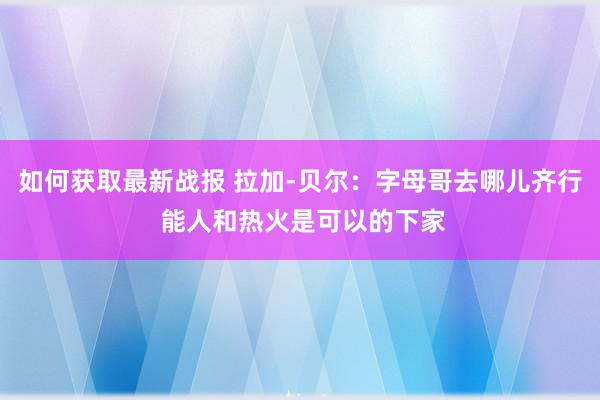 如何获取最新战报 拉加-贝尔：字母哥去哪儿齐行 能人和热火是可以的下家