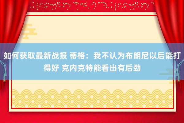 如何获取最新战报 蒂格：我不认为布朗尼以后能打得好 克内克特能看出有后劲