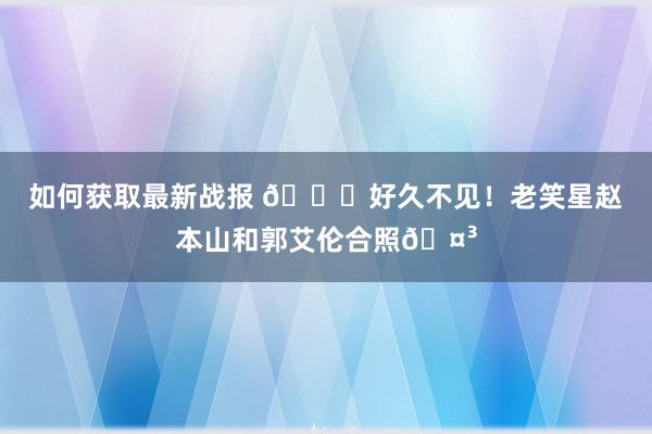 如何获取最新战报 👀好久不见！老笑星赵本山和郭艾伦合照🤳