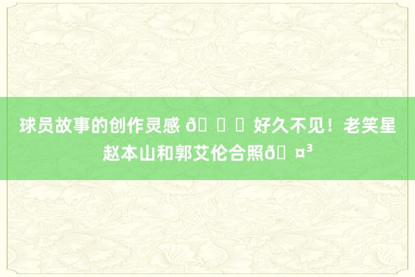 球员故事的创作灵感 👀好久不见！老笑星赵本山和郭艾伦合照🤳