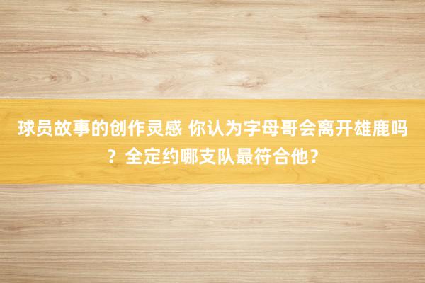 球员故事的创作灵感 你认为字母哥会离开雄鹿吗？全定约哪支队最符合他？