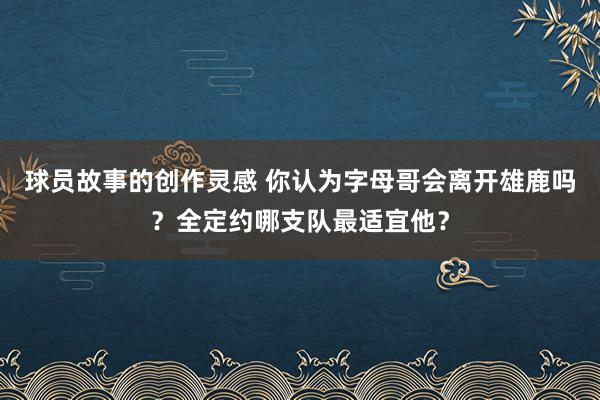 球员故事的创作灵感 你认为字母哥会离开雄鹿吗？全定约哪支队最适宜他？