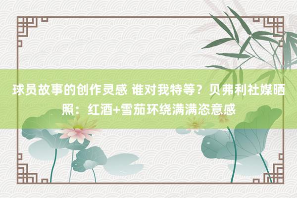 球员故事的创作灵感 谁对我特等？贝弗利社媒晒照：红酒+雪茄环绕满满恣意感