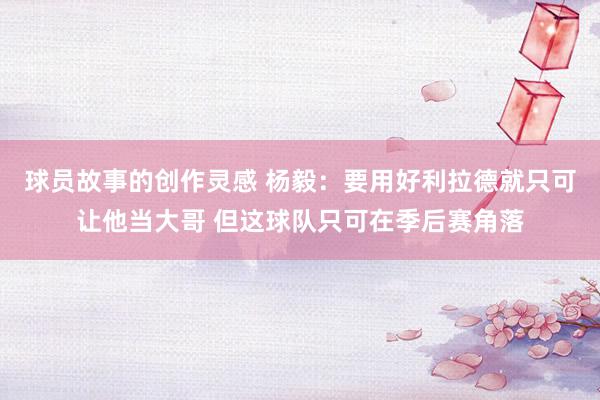 球员故事的创作灵感 杨毅：要用好利拉德就只可让他当大哥 但这球队只可在季后赛角落