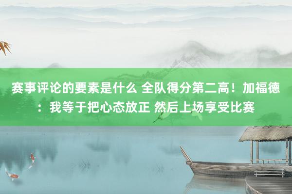 赛事评论的要素是什么 全队得分第二高！加福德：我等于把心态放正 然后上场享受比赛