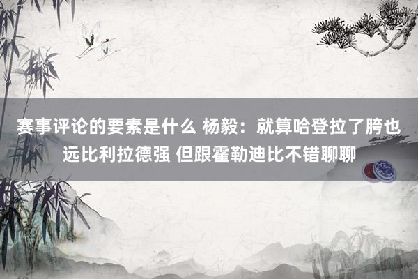 赛事评论的要素是什么 杨毅：就算哈登拉了胯也远比利拉德强 但跟霍勒迪比不错聊聊