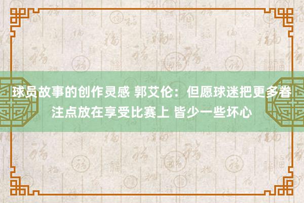 球员故事的创作灵感 郭艾伦：但愿球迷把更多眷注点放在享受比赛上 皆少一些坏心