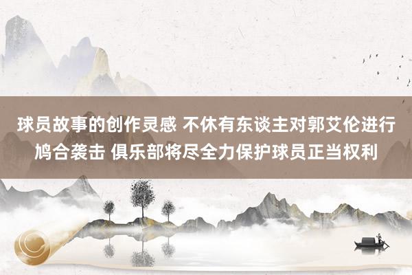 球员故事的创作灵感 不休有东谈主对郭艾伦进行鸠合袭击 俱乐部将尽全力保护球员正当权利