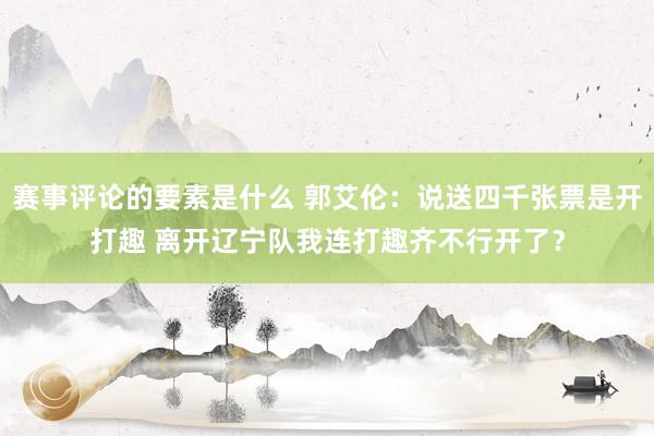 赛事评论的要素是什么 郭艾伦：说送四千张票是开打趣 离开辽宁队我连打趣齐不行开了？