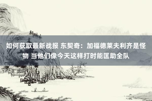 如何获取最新战报 东契奇：加福德莱夫利齐是怪物 当他们像今天这样打时能匡助全队