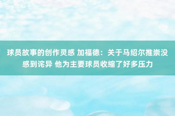 球员故事的创作灵感 加福德：关于马绍尔推崇没感到诧异 他为主要球员收缩了好多压力