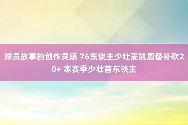 球员故事的创作灵感 76东谈主少壮麦凯恩替补砍20+ 本赛季少壮首东谈主