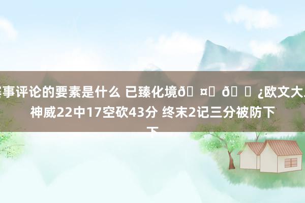 赛事评论的要素是什么 已臻化境🤞🏿欧文大发神威22中17空砍43分 终末2记三分被防下