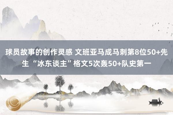 球员故事的创作灵感 文班亚马成马刺第8位50+先生 “冰东谈主”格文5次轰50+队史第一