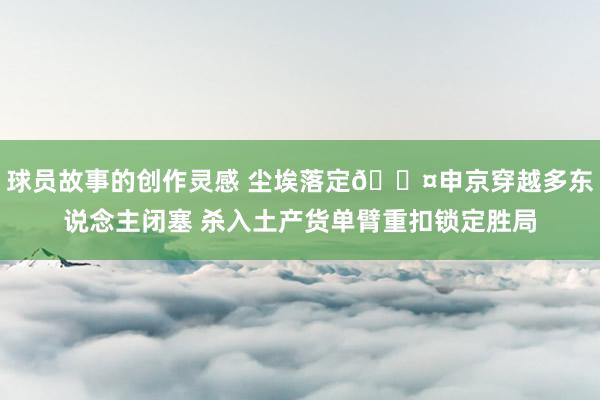 球员故事的创作灵感 尘埃落定😤申京穿越多东说念主闭塞 杀入土产货单臂重扣锁定胜局