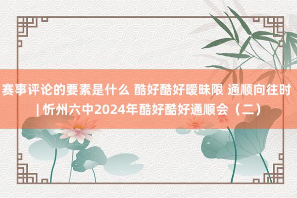 赛事评论的要素是什么 酷好酷好暧昧限 通顺向往时 | 忻州六中2024年酷好酷好通顺会（二）