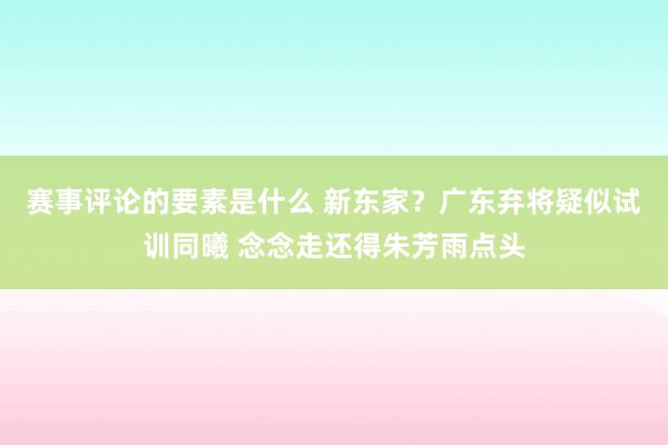 赛事评论的要素是什么 新东家？广东弃将疑似试训同曦 念念走还得朱芳雨点头