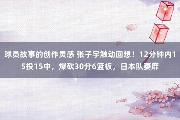 球员故事的创作灵感 张子宇触动回想！12分钟内15投15中，爆砍30分6篮板，日本队萎靡