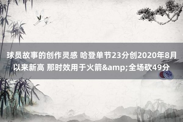 球员故事的创作灵感 哈登单节23分创2020年8月以来新高 那时效用于火箭&全场砍49分